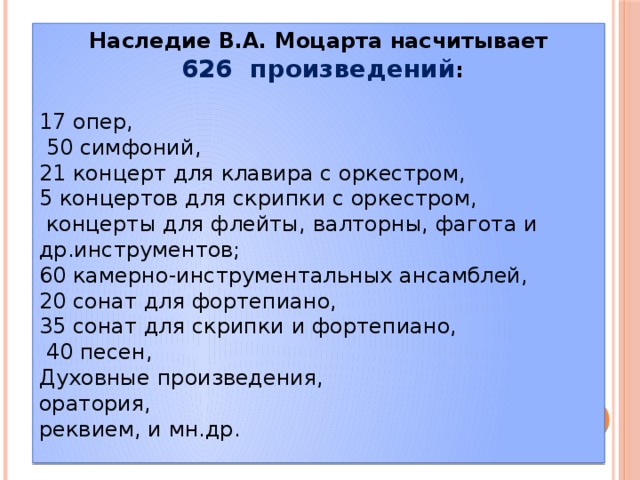 Наследие В.А. Моцарта насчитывает  626 произведений : 17 опер,  50 симфоний, 21 концерт для клавира с оркестром, 5 концертов для скрипки с оркестром,  концерты для флейты, валторны, фагота и др.инструментов; 60 камерно-инструментальных ансамблей, 20 сонат для фортепиано, 35 сонат для скрипки и фортепиано,  40 песен, Духовные произведения, оратория, реквием, и мн.др. 