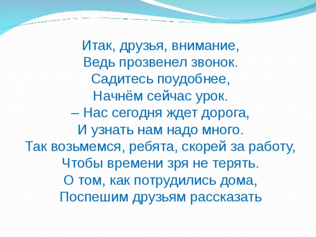 Итак, друзья, внимание,  Ведь прозвенел звонок.  Садитесь поудобнее,  Начнём сейчас урок.  – Нас сегодня ждет дорога,  И узнать нам надо много.  Так возьмемся, ребята, скорей за работу,  Чтобы времени зря не терять.  О том, как потрудились дома,  Поспешим друзьям рассказать 