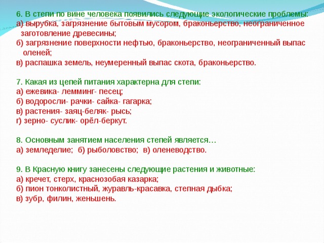 6. В степи по вине человека появились следующие экологические проблемы: а) вырубка, загрязнение бытовым мусором, браконьерство, неограниченное  заготовление древесины; б) загрязнение поверхности нефтью, браконьерство, неограниченный выпас  оленей; в) распашка земель, неумеренный выпас скота, браконьерство. 7. Какая из цепей питания характерна для степи: а) ежевика- лемминг- песец; б) водоросли- рачки- сайка- гагарка; в) растения- заяц-беляк- рысь; г) зерно- суслик- орёл-беркут. 8. Основным занятием населения степей является… а) земледелие; б) рыболовство; в) оленеводство. 9. В Красную книгу занесены следующие растения и животные: а) кречет, стерх, краснозобая казарка; б) пион тонколистный, журавль-красавка, степная дыбка; в) зубр, филин, женьшень. 