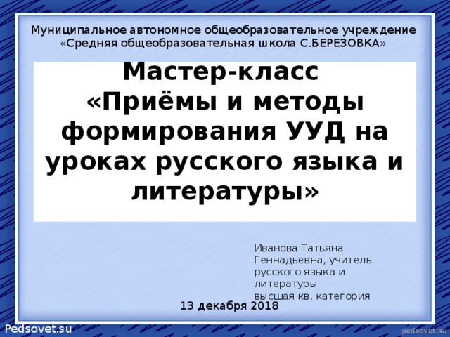 Муниципальное автономное общеобразовательное учреждение «Средняя общеобразовательная школа С.БЕРЕЗОВКА» Мастер-класс  «Приёмы и методы формирования УУД на уроках русского языка и литературы»   Иванова Татьяна Геннадьевна, учитель русского языка и литературы  высшая кв. категория 13 декабря 2018 Pedsovet.su 