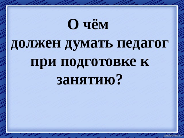 О чём  должен думать педагог при подготовке к занятию? 