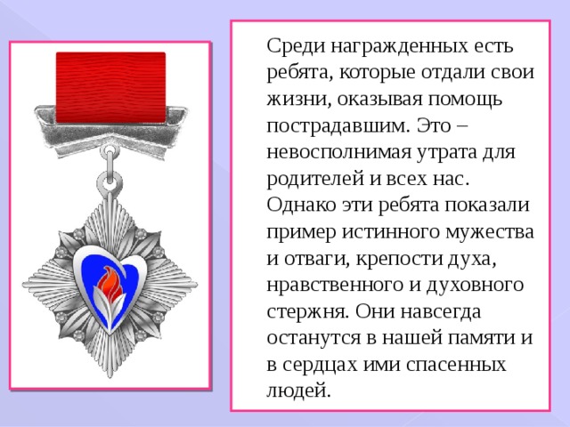 Среди награжденных есть ребята, которые отдали свои жизни, оказывая помощь пострадавшим. Это – невосполнимая утрата для родителей и всех нас. Однако эти ребята показали пример истинного мужества и отваги, крепости духа, нравственного и духовного стержня. Они навсегда останутся в нашей памяти и в сердцах ими спасенных людей. 