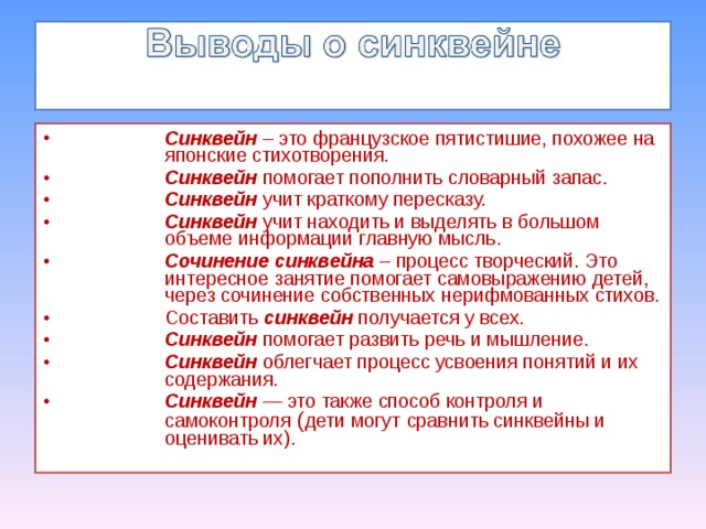 Синквейн – это французское пятистишие, похожее на японские стихотворения. Синквейн помогает пополнить словарный запас. Синквейн учит краткому пересказу. Синквейн учит находить и выделять в большом объеме информации главную мысль. Сочинение синквейна – процесс творческий. Это интересное занятие помогает самовыражению детей, через сочинение собственных нерифмованных стихов. Составить синквейн получается у всех. Синквейн помогает развить речь и мышление. Синквейн облегчает процесс усвоения понятий и их содержания. Синквейн — это также способ контроля и самоконтроля ( дети могут  сравнить синквейны и оценивать их).  