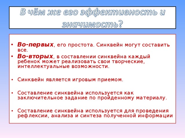 Во-первых , его простота. Синквейн могут составить все. Во-вторых , в составлении синквейна каждый ребенок может реализовать свои творческие, интеллектуальные возможности.  Синквейн является игровым приемом.  Составление синквейна используется как заключительное задание по пройденному материалу.  Составление синквейна используется для проведения рефлексии, анализа и синтеза полученной информации 