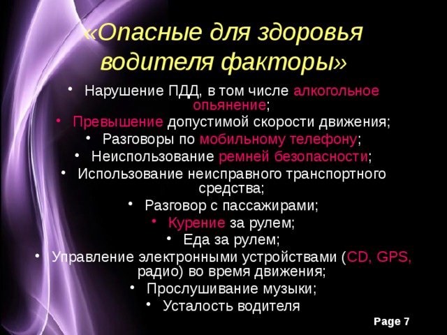 «Опасные для здоровья водителя факторы» Нарушение ПДД, в том числе алкогольное опьянение ; Превышение допустимой скорости движения; Разговоры по мобильному телефону ; Неиспользование ремней безопасности ; Использование неисправного транспортного средства; Разговор с пассажирами; Курение за рулем; Еда за рулем; Управление электронными устройствами ( CD, GPS, радио) во время движения; Прослушивание музыки; Усталость водителя 