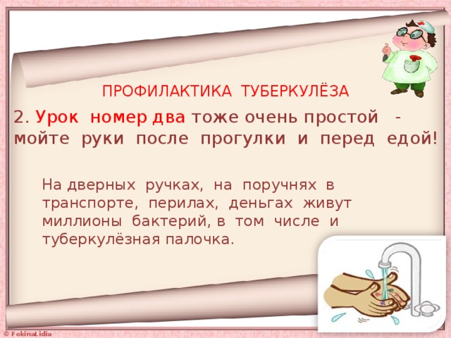 ПРОФИЛАКТИКА ТУБЕРКУЛЁЗА 2. Урок номер два тоже очень простой - мойте руки после прогулки и перед едой! На дверных ручках, на поручнях в транспорте, перилах, деньгах живут миллионы бактерий, в том числе и туберкулёзная палочка. 