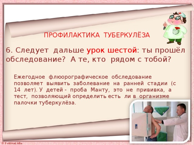 ПРОФИЛАКТИКА ТУБЕРКУЛЁЗА 6. Следует дальше урок шестой : ты прошёл обследование? А те, кто рядом с тобой? Ежегодное флюорографическое обследование позволяет выявить заболевание на ранней стадии (с 14 лет). У детей - проба Манту, это не прививка, а тест, позволяющий определить есть ли в организме палочки туберкулёза. 
