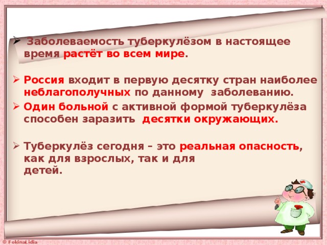  Заболеваемость туберкулёзом в настоящее время растёт во всем мире .   Россия входит в первую десятку стран наиболее неблагополучных по данному заболеванию. Один больной с активной формой туберкулёза способен заразить десятки окружающих.   Туберкулёз сегодня – это реальная опасность , как для взрослых, так и для  детей.   