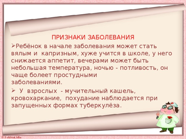 ПРИЗНАКИ ЗАБОЛЕВАНИЯ Ребёнок в начале заболевания может стать вялым и капризным, хуже учится в школе, у него снижается аппетит, вечерами может быть небольшая температура, ночью - потливость, он чаще болеет простудными  заболеваниями.  У взрослых - мучительный кашель, кровохаркание, похудание наблюдается при запущенных формах туберкулёза.    