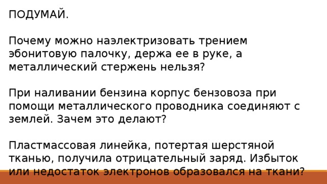 ПОДУМАЙ. Почему можно наэлектризовать трением эбонитовую палочку, держа ее в руке, а металлический стержень нельзя? При наливании бензина корпус бензовоза при помощи металлического проводника соединяют с землей. Зачем это делают? Пластмассовая линейка, потертая шерстяной тканью, получила отрицательный заряд. Избыток или недостаток электронов образовался на ткани? 