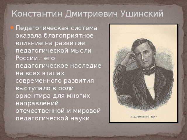 Константин Дмитриевич Ушинский Педагогическая система оказала благоприятное влияние на развитие педагогической мысли России.: его педагогическое наследие на всех этапах современного развития выступало в роли ориентира для многих направлений отечественной и мировой педагогической науки. 