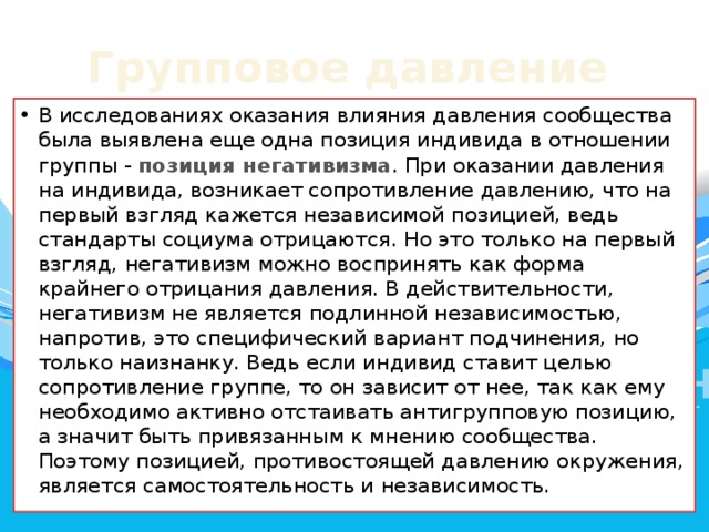 Групповое давление В исследованиях оказания влияния давления сообщества была выявлена еще одна позиция индивида в отношении группы - позиция негативизма . При оказании давления на индивида, возникает сопротивление давлению, что на первый взгляд кажется независимой позицией, ведь стандарты социума отрицаются. Но это только на первый взгляд, негативизм можно воспринять как форма крайнего отрицания давления. В действительности, негативизм не является подлинной независимостью, напротив, это специфический вариант подчинения, но только наизнанку. Ведь если индивид ставит целью сопротивление группе, то он зависит от нее, так как ему необходимо активно отстаивать антигрупповую позицию, а значит быть привязанным к мнению сообщества. Поэтому позицией, противостоящей давлению окружения, является самостоятельность и независимость. 