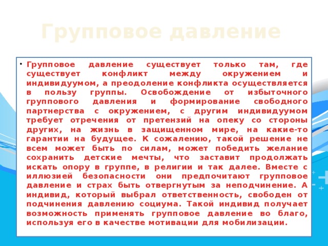 Групповое  давление  Групповое давление существует только там, где существует конфликт между окружением и индивидуумом, а преодоление конфликта осуществляется в пользу группы. Освобождение от избыточного группового давления и формирование свободного партнерства с окружением, с другим индивидуумом требует отречения от претензий на опеку со стороны других, на жизнь в защищенном мире, на какие-то гарантии на будущее. К сожалению, такой решение не всем может быть по силам, может победить желание сохранить детские мечты, что заставит продолжать искать опору в группе, в религии и так далее. Вместе с иллюзией безопасности они предпочитают групповое давление и страх быть отвергнутым за неподчинение. А индивид, который выбрал ответственность, свободен от подчинения давлению социума. Такой индивид получает возможность применять групповое давление во благо, используя его в качестве мотивации для мобилизации. 