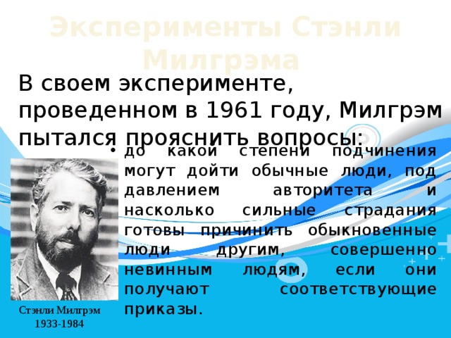 Эксперименты  Стэнли  Милгрэма  В своем эксперименте, проведенном в 1961 году, Милгрэм пытался прояснить вопросы: до какой степени подчинения могут дойти обычные люди, под давлением авторитета и насколько сильные страдания готовы причинить обыкновенные люди другим, совершенно невинным людям, если они получают соответствующие приказы. Стэнли Милгрэм 1933-1984 