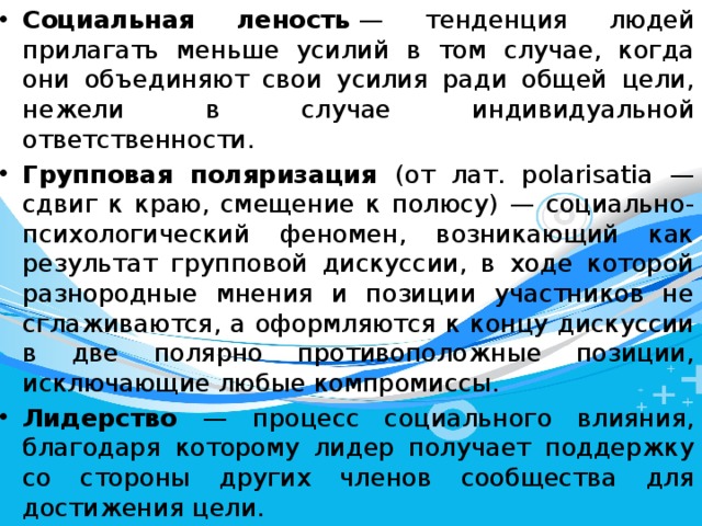 Социальная леность  — тенденция людей прилагать меньше усилий в том случае, когда они объединяют свои усилия ради общей цели, нежели в случае индивидуальной ответственности. Групповая поляризация (от лат. polarisatia — сдвиг к краю, смещение к полюсу) — социально-психологический феномен, возникающий как результат групповой дискуссии, в ходе которой разнородные мнения и позиции участников не сглаживаются, а оформляются к концу дискуссии в две полярно противоположные позиции, исключающие любые компромиссы. Лидерство — процесс социального влияния, благодаря которому лидер получает поддержку со стороны других членов сообщества для достижения цели. 