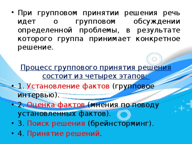 При групповом принятии решения речь идет о групповом обсуждении определенной проблемы, в результате которого группа принимает конкретное решение. Процесс группового принятия решения состоит из четырех этапов: 1. Установление фактов (групповое интервью). 2. Оценка фактов (мнения по поводу установленных фактов). 3. Поиск решения (брейнсторминг). 4. Принятие решений . 