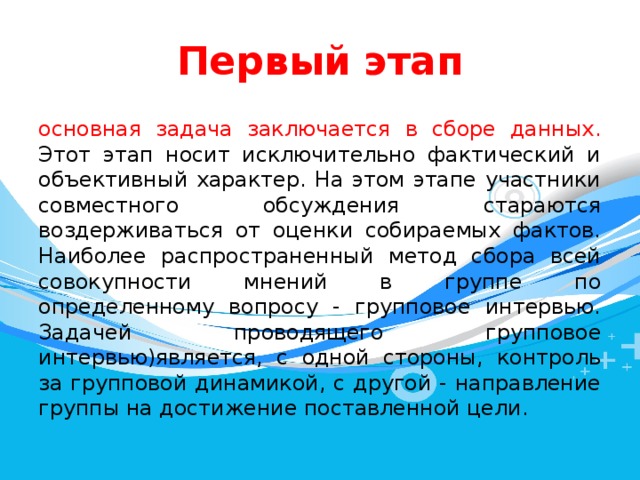 Первый  этап основная задача заключается в сборе данных. Этот этап носит исключительно фактический и объективный характер. На этом этапе участники совместного обсуждения стараются воздерживаться от оценки собираемых фактов. Наиболее распространенный метод сбора всей совокупности мнений в группе по определенному вопросу - групповое интервью. Задачей проводящего групповое интервью)является, с одной стороны, контроль за групповой динамикой, с другой - направление группы на достижение поставленной цели. 