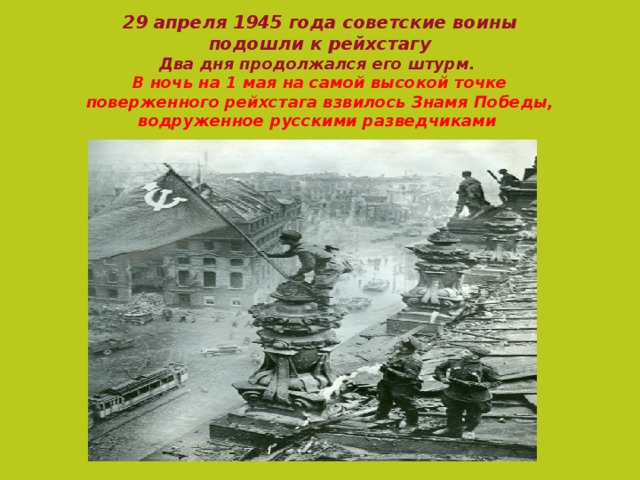 29 апреля 1945 года советские воины  подошли к рейхстагу   Два дня продолжался его штурм.  В ночь на 1 мая на самой высокой точке поверженного рейхстага взвилось Знамя  Победы, водруженное русскими разведчиками    