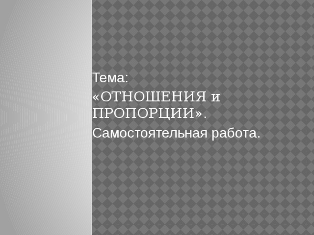 Тема: «ОТНОШЕНИЯ и  ПРОПОРЦИИ» . Самостоятельная работа. 