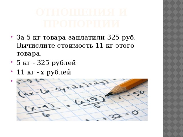 Отношения и пропорции За 5 кг товара заплатили 325 руб. Вычислите стоимость 11 кг этого товара. 5 кг - 325 рублей 11 кг - х рублей Решите с помощью пропорции. 