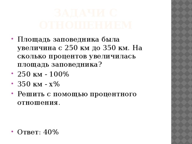 Задачи с отношением Площадь заповедника была увеличина с 250 км до 350 км. На сколько процентов увеличилась площадь заповедника? 250 км - 100% 350 км - х% Решить с помощью процентного отношения. Ответ: 40% 