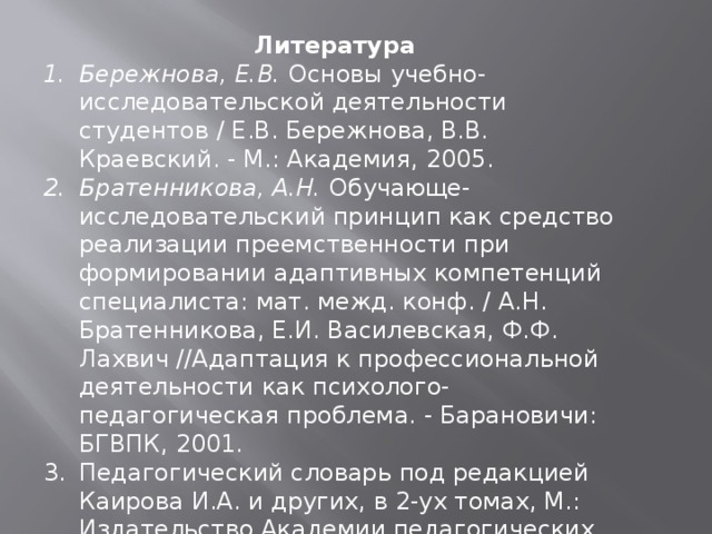 Литература Бережнова, Е.В. Основы учебно-исследовательской деятельности студентов / Е.В. Бережнова, В.В. Краевский. - М.: Академия, 2005. Братенникова, А.Н. Обучающе-исследовательский принцип как средство реализации преемственности при формировании адаптивных компетенций специалиста: мат. межд. конф. / А.Н. Братенникова,  Е.И. Василевская, Ф.Ф. Лахвич //Адаптация к профессиональной деятельности как психолого-педагогическая проблема. - Барановичи: БГВПК, 2001. Педагогический словарь под редакцией Каирова И.А. и других, в 2-ух томах, М.: Издательство Академии педагогических наук. 1970. 