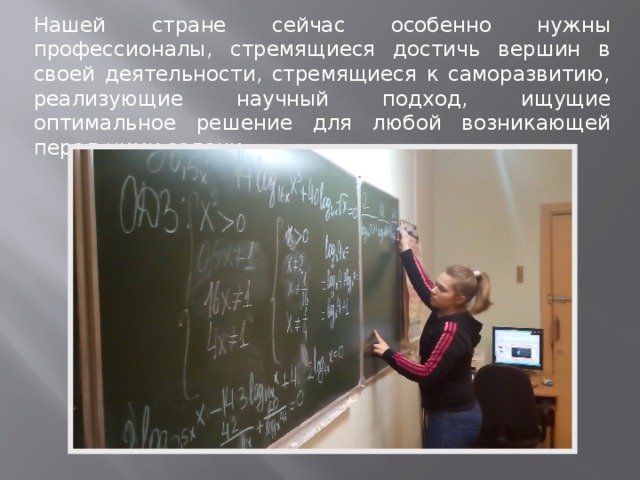 Нашей стране сейчас особенно нужны профессионалы, стремящиеся достичь вершин в своей деятельности, стремящиеся к саморазвитию, реализующие научный подход, ищущие оптимальное решение для любой возникающей перед ними задачи. 