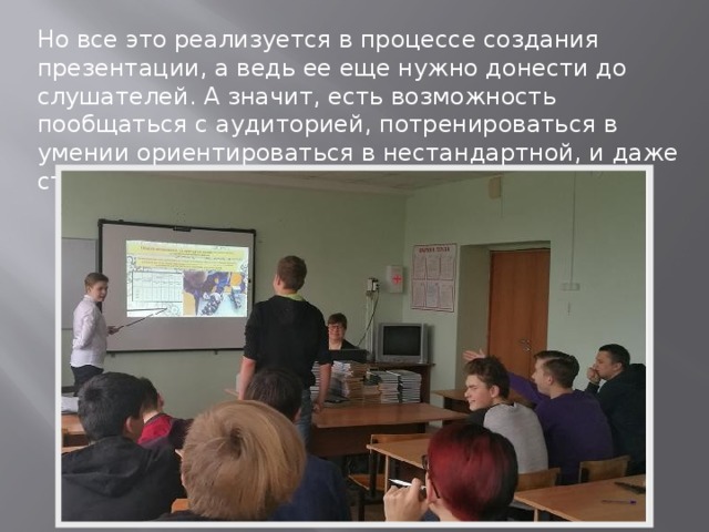 Но все это реализуется в процессе создания презентации, а ведь ее еще нужно донести до слушателей. А значит, есть возможность пообщаться с аудиторией, потренироваться в умении ориентироваться в нестандартной, и даже стрессовой ситуации. 