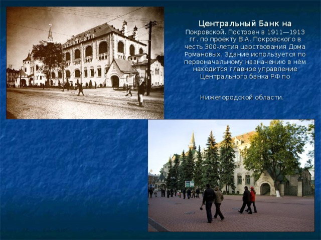 Центральный Банк на Покровской. Построен в 1911—1913 гг. по проекту В.А. Покровского в честь 300-летия царствования Дома Романовых. Здание используется по первоначальному назначению в нём находится главное управление Центрального банка РФ по Нижегородской области. 