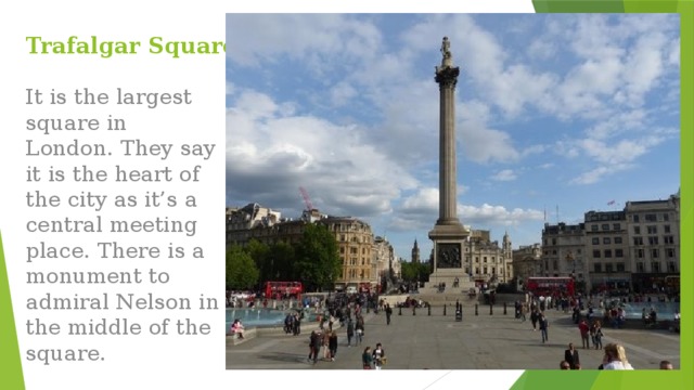 Trafalgar Square It is the largest square in London. They say it is the heart of the city as it’s a central meeting place. There is a monument to admiral Nelson in the middle of the square. 