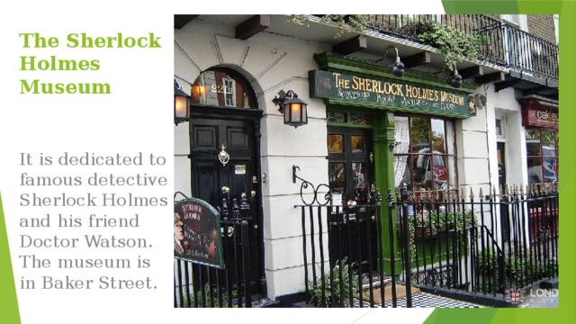 The Sherlock Holmes Museum It is dedicated to famous detective Sherlock Holmes and his friend Doctor Watson. The museum is in Baker Street. 