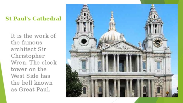 St Paul's Cathedral It is the work of the famous architect Sir Christopher Wren. The clock tower on the West Side has the bell known as Great Paul. 