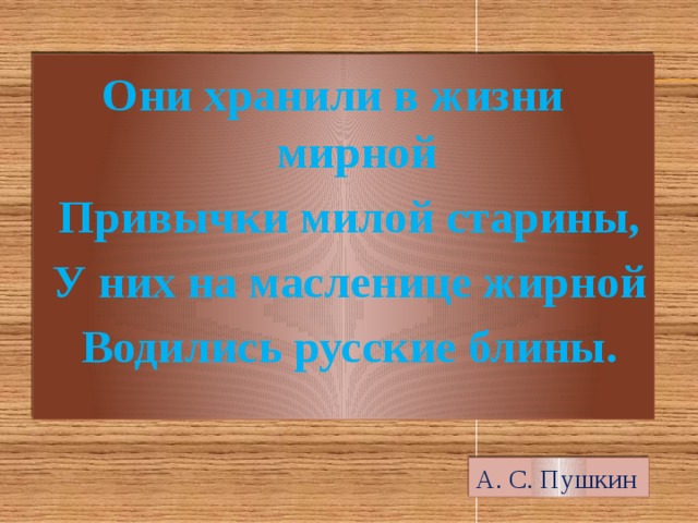  Они хранили в жизни мирной  Привычки милой старины,  У них на масленице жирной  Водились русские блины. А. С. Пушкин 