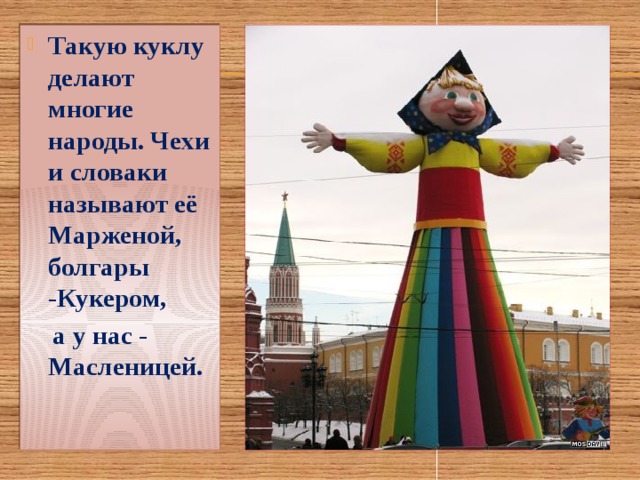 Такую куклу делают многие народы. Чехи и словаки называют её Марженой, болгары -Кукером,  а у нас - Масленицей. 