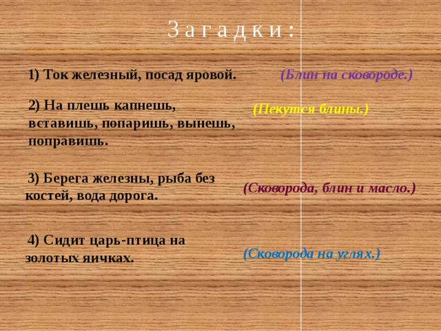  З а г а д к и :    1) Ток железный, посад яровой. (Блин на сковороде.) 2) На плешь капнешь, вставишь, попаришь, вынешь, поправишь. (Пекутся блины.)  3) Берега железны, рыба без костей, вода дорога. (Сковорода, блин и масло.)  4) Сидит царь-птица на золотых яичках. (Сковорода на углях.)  