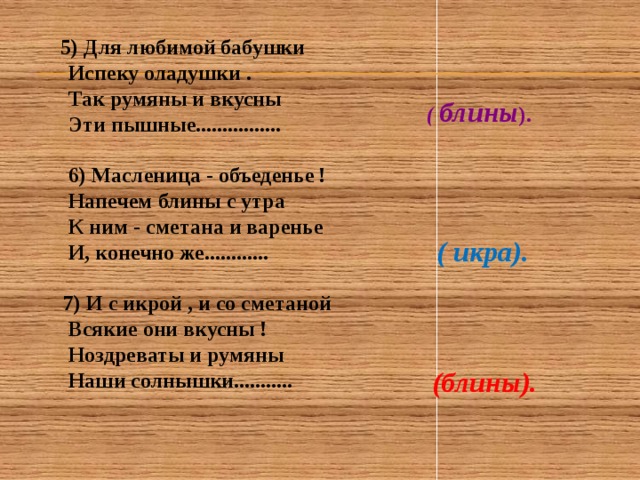  5) Для любимой бабушки  Испеку оладушки .  Так румяны и вкусны  Эти пышные ................   6) Масленица - объеденье !  Напечем блины с утра  К ним - сметана и варенье  И, конечно же............   7) И с икрой , и со сметаной  Всякие они вкусны !  Ноздреваты и румяны  Наши солнышки...........  ( блины ). ( икра). (блины). 