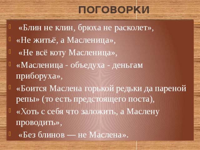  поговорки  «Блин не клин, брюха не расколет», «Не житьё, а Масленица»,  «Не всё коту Масленица», «Масленица - объедуха - деньгам приборуха», «Боится Маслена горькой редьки да пареной репы» (то есть предстоящего поста), «Хоть с себя что заложить, а Маслену проводить»,  «Без блинов — не Маслена». 