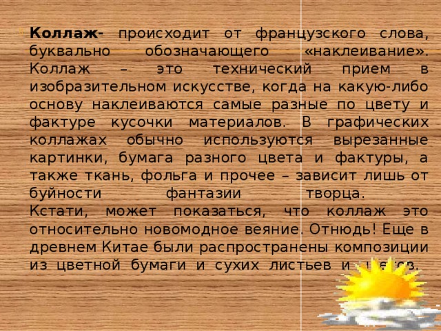 Коллаж- происходит от французского слова, буквально обозначающего «наклеивание». Коллаж – это технический прием в изобразительном искусстве, когда на какую-либо основу наклеиваются самые разные по цвету и фактуре кусочки материалов. В графических коллажах обычно используются вырезанные картинки, бумага разного цвета и фактуры, а также ткань, фольга и прочее – зависит лишь от буйности фантазии творца.  Кстати, может показаться, что коллаж это относительно новомодное веяние. Отнюдь! Еще в древнем Китае были распространены композиции из цветной бумаги и сухих листьев и цветов.      