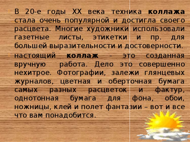 В 20-е годы ХХ века техника коллажа стала очень популярной и достигла своего расцвета. Многие художники использовали газетные листы, этикетки и пр. для большей выразительности и достоверности. настоящий коллаж - это созданная вручную работа. Дело это совершенно нехитрое. Фотографии, залежи глянцевых журналов, цветная и оберточная бумага самых разных расцветок и фактур, однотонная бумага для фона, обои, ножницы, клей и полет фантазии – вот и все что вам понадобится. 