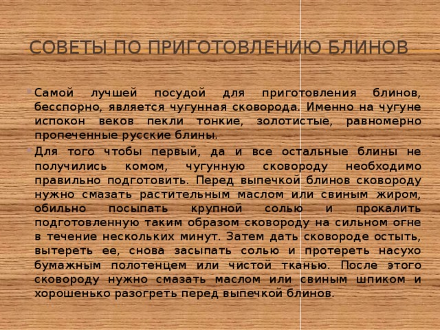 Советы по приготовлению блинов Самой лучшей посудой для приготовления блинов, бесспорно, является чугунная сковорода. Именно на чугуне испокон веков пекли тонкие, золотистые, равномерно пропеченные русские блины. Для того чтобы первый, да и все остальные блины не получились комом, чугунную сковороду необходимо правильно подготовить. Перед выпечкой блинов сковороду нужно смазать растительным маслом или свиным жиром, обильно посыпать крупной солью и прокалить подготовленную таким образом сковороду на сильном огне в течение нескольких минут. Затем дать сковороде остыть, вытереть ее, снова засыпать солью и протереть насухо бумажным полотенцем или чистой тканью. После этого сковороду нужно смазать маслом или свиным шпиком и хорошенько разогреть перед выпечкой блинов. 