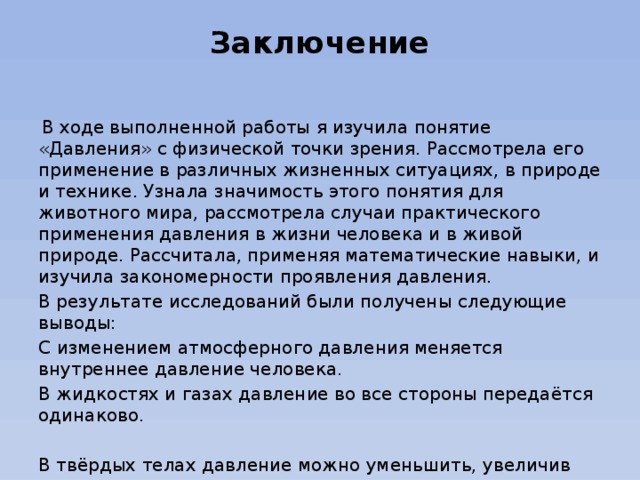 Заключение    В ходе выполненной работы я изучила понятие «Давления» с физической точки зрения. Рассмотрела его применение в различных жизненных ситуациях, в природе и технике. Узнала значимость этого понятия для животного мира, рассмотрела случаи практического применения давления в жизни человека и в живой природе. Рассчитала, применяя математические навыки, и изучила закономерности проявления давления. В результате исследований были получены следующие выводы: С изменением атмосферного давления меняется внутреннее давление человека. В жидкостях и газах давление во все стороны передаётся одинаково. В твёрдых телах давление можно уменьшить, увеличив площадь опоры. Увеличить давление можно, уменьшив площадь опоры.     