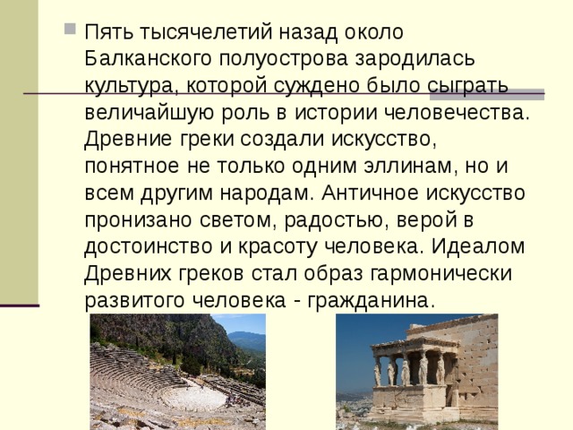 Пять тысячелетий назад около Балканского полуострова зародилась культура, которой суждено было сыграть величайшую роль в истории человечества. Древние греки создали искусство, понятное не только одним эллинам, но и всем другим народам. Античное искусство пронизано светом, радостью, верой в достоинство и красоту человека. Идеалом Древних греков стал образ гармонически развитого человека - гражданина.  