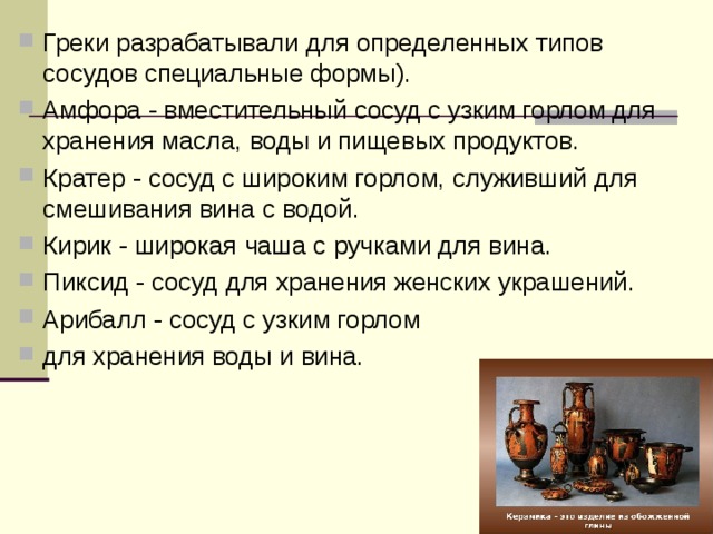 Греки разрабатывали для определенных типов сосудов специальные формы). Амфора - вместительный сосуд с узким горлом для хранения масла, воды и пищевых продуктов. Кратер - сосуд с широким горлом, служивший для смешивания вина с водой. Кирик - широкая чаша с ручками для вина. Пиксид - сосуд для хранения женских украшений. Арибалл - сосуд с узким горлом для хранения воды и вина.  