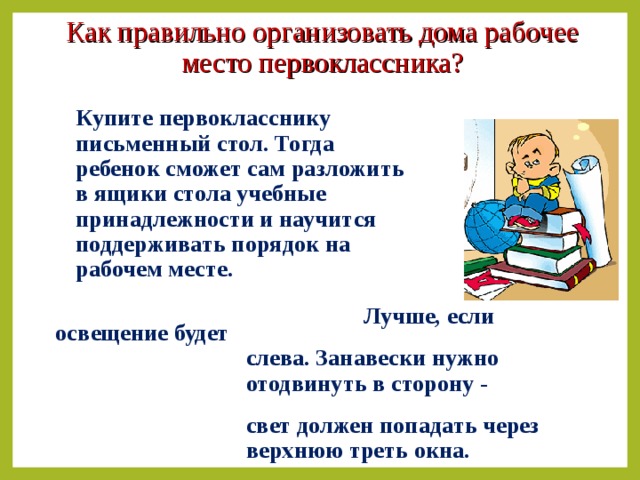 Как правильно организовать дома рабочее место первоклассника?  Купите первокласснику  письменный стол. Тогда  ребенок сможет сам разложить  в ящики стола учебные  принадлежности и научится  поддерживать порядок на  рабочем месте.  Лучше, если освещение будет  слева. Занавески нужно  отодвинуть в сторону -  свет должен попадать через  верхнюю треть окна.   