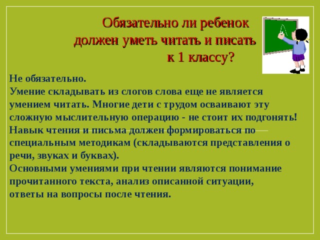  Обязательно ли ребенок  должен уметь читать и писать  к 1 классу? Не обязательно. Умение складывать из слогов слова еще не является умением читать. Многие дети с трудом осваивают эту сложную мыслительную операцию - не стоит их подгонять! Навык чтения и письма должен формироваться по специальным методикам (складываются представления о речи, звуках и буквах). Основными умениями при чтении являются понимание прочитанного текста, анализ описанной ситуации, ответы на вопросы после чтения.  