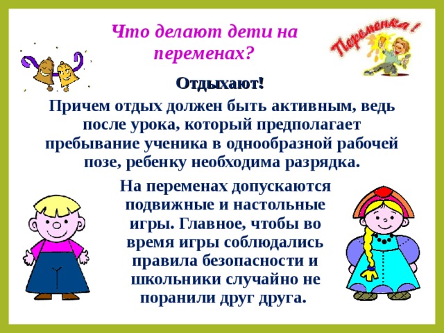 Что делают дети на переменах? Отдыхают!  Причем отдых должен быть активным, ведь после урока, который предполагает пребывание ученика в однообразной рабочей позе, ребенку необходима разрядка.  На переменах допускаются подвижные и настольные игры. Главное, чтобы во время игры соблюдались правила безопасности и школьники случайно не поранили друг друга.  
