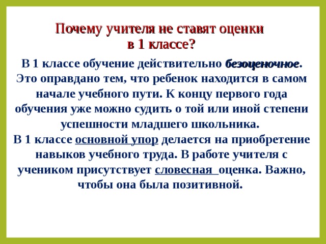 Почему учителя не ставят оценки  в 1 классе? В 1 классе обучение действительно безоценочное . Это оправдано тем, что ребенок находится в самом начале учебного пути. К концу первого года обучения уже можно судить о той или иной степени успешности младшего школьника. В 1 классе основной упор делается на приобретение навыков учебного труда. В работе учителя с учеником присутствует словесная оценка. Важно, чтобы она была позитивной.  