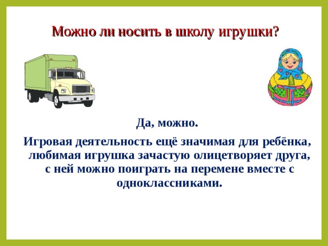 Можно ли носить в школу игрушки?  Да, можно. Игровая деятельность ещё значимая для ребёнка, любимая игрушка зачастую олицетворяет друга, с ней можно поиграть на перемене вместе с одноклассниками.  