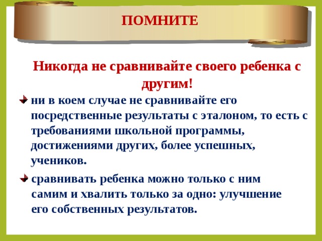 ПОМНИТЕ Никогда не сравнивайте своего ребенка с другим! ни в коем случае не сравнивайте его посредственные результаты с эталоном, то есть с требованиями школьной программы, достижениями других, более успешных, учеников. сравнивать ребенка можно только с ним самим и хвалить только за одно: улучшение его собственных результатов. 