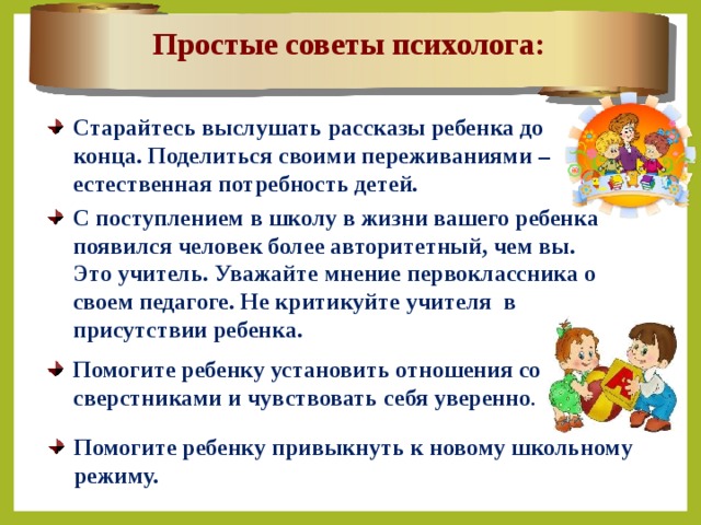 Простые советы психолога: Старайтесь выслушать рассказы ребенка до конца. Поделиться своими переживаниями – естественная потребность детей. С поступлением в школу в жизни вашего ребенка появился человек более авторитетный, чем вы. Это учитель. Уважайте мнение первоклассника о своем педагоге.  Не критикуйте учителя в присутствии ребенка.  Помогите ребенку установить отношения со сверстниками и чувствовать себя уверенно . Помогите ребенку привыкнуть к новому школьному режиму. 